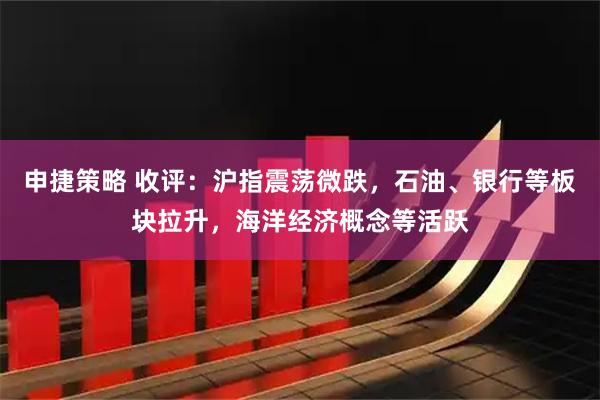 申捷策略 收评：沪指震荡微跌，石油、银行等板块拉升，海洋经济概念等活跃