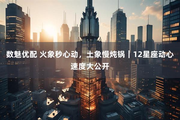 数魅优配 火象秒心动，土象慢炖锅｜12星座动心速度大公开