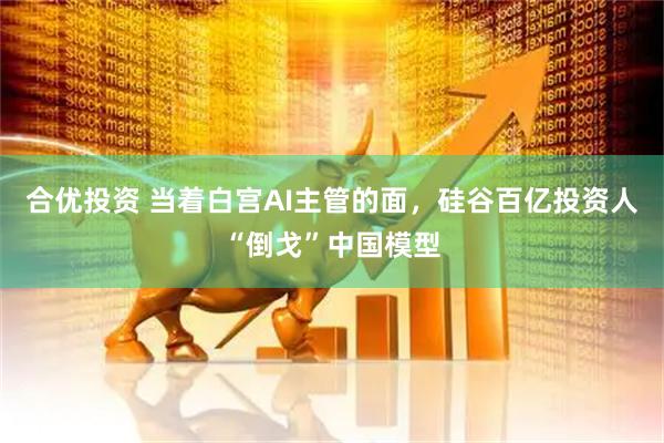 合优投资 当着白宫AI主管的面，硅谷百亿投资人“倒戈”中国模型
