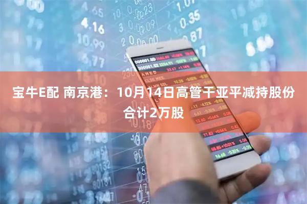 宝牛E配 南京港：10月14日高管干亚平减持股份合计2万股