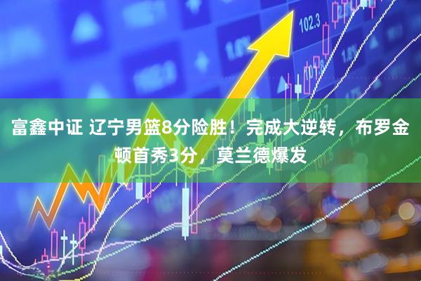 富鑫中证 辽宁男篮8分险胜！完成大逆转，布罗金顿首秀3分，莫兰德爆发