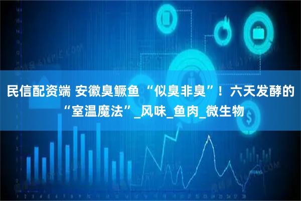 民信配资端 安徽臭鳜鱼 “似臭非臭”！六天发酵的 “室温魔法”_风味_鱼肉_微生物