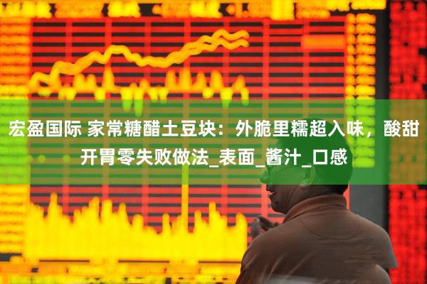 宏盈国际 家常糖醋土豆块：外脆里糯超入味，酸甜开胃零失败做法_表面_酱汁_口感