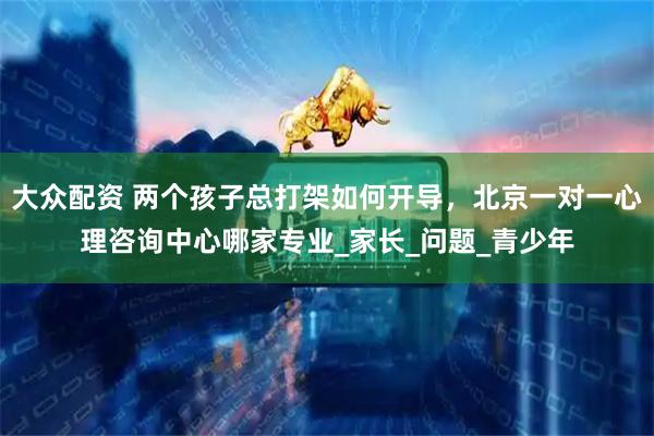 大众配资 两个孩子总打架如何开导，北京一对一心理咨询中心哪家专业_家长_问题_青少年