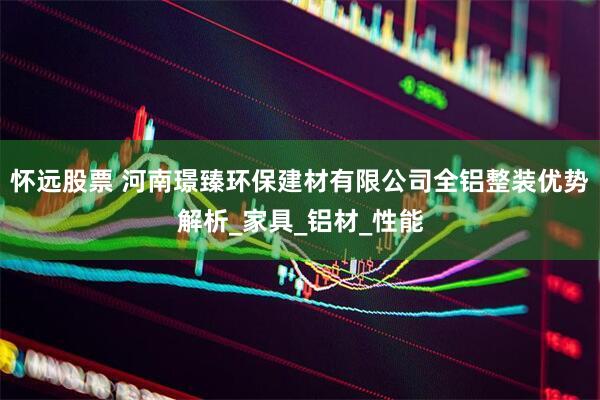 怀远股票 河南璟臻环保建材有限公司全铝整装优势解析_家具_铝材_性能