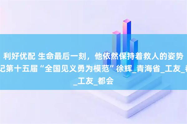 利好优配 生命最后一刻，他依然保持着救人的姿势——记第十五届“全国见义勇为模范”徐辉_青海省_工友_都会