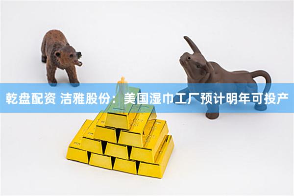 乾盘配资 洁雅股份：美国湿巾工厂预计明年可投产