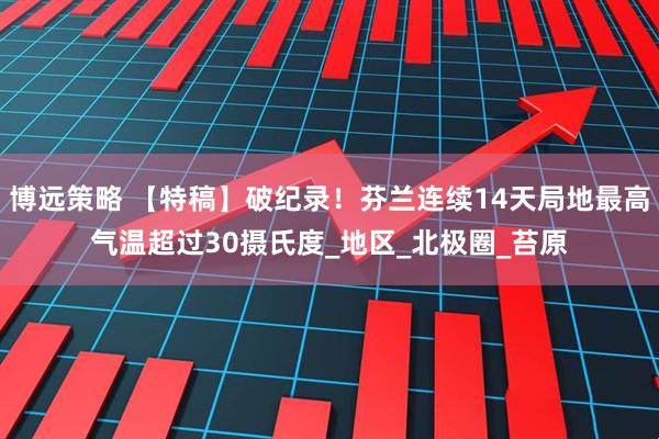 博远策略 【特稿】破纪录！芬兰连续14天局地最高气温超过30摄氏度_地区_北极圈_苔原
