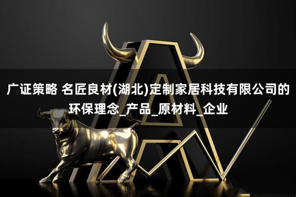 广证策略 名匠良材(湖北)定制家居科技有限公司的环保理念_产品_原材料_企业