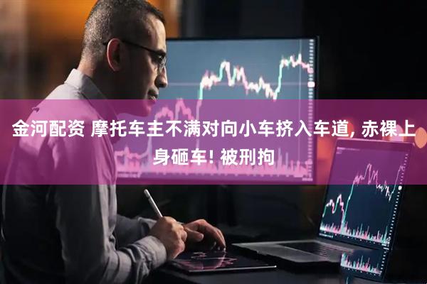 金河配资 摩托车主不满对向小车挤入车道, 赤裸上身砸车! 被刑拘