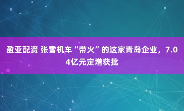 盈亚配资 张雪机车“带火”的这家青岛企业，7.04亿元定增获批