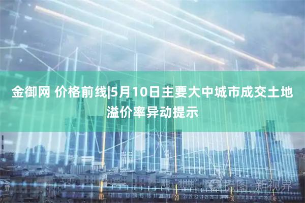 金御网 价格前线|5月10日主要大中城市成交土地溢价率异动提示