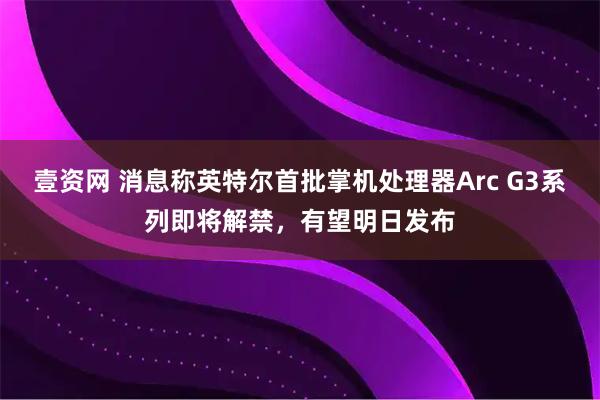 壹资网 消息称英特尔首批掌机处理器Arc G3系列即将解禁，有望明日发布