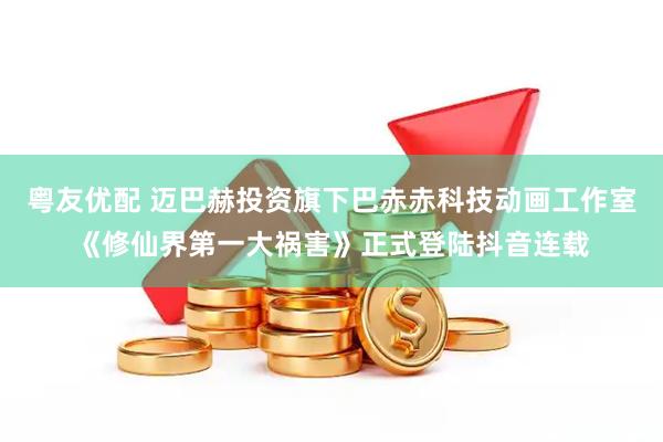 粤友优配 迈巴赫投资旗下巴赤赤科技动画工作室《修仙界第一大祸害》正式登陆抖音连载