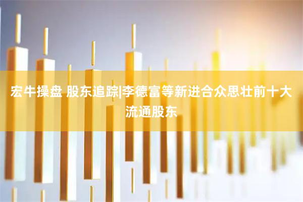 宏牛操盘 股东追踪|李德富等新进合众思壮前十大流通股东
