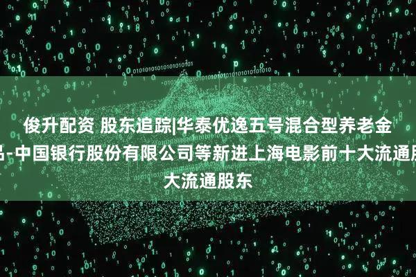 俊升配资 股东追踪|华泰优逸五号混合型养老金产品-中国银行股份有限公司等新进上海电影前十大流通股东