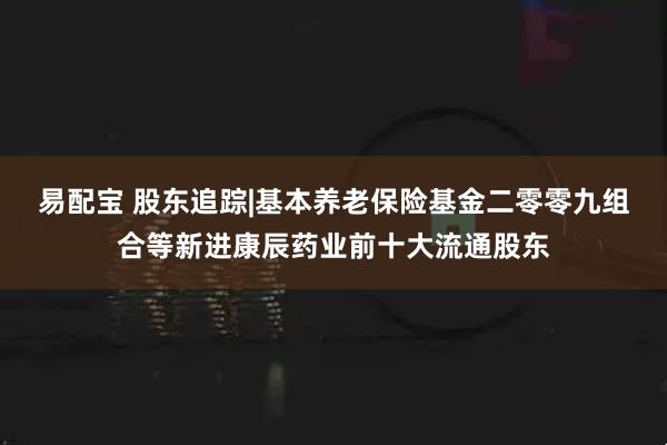 易配宝 股东追踪|基本养老保险基金二零零九组合等新进康辰药业前十大流通股东