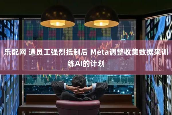 乐配网 遭员工强烈抵制后 Meta调整收集数据来训练AI的计划