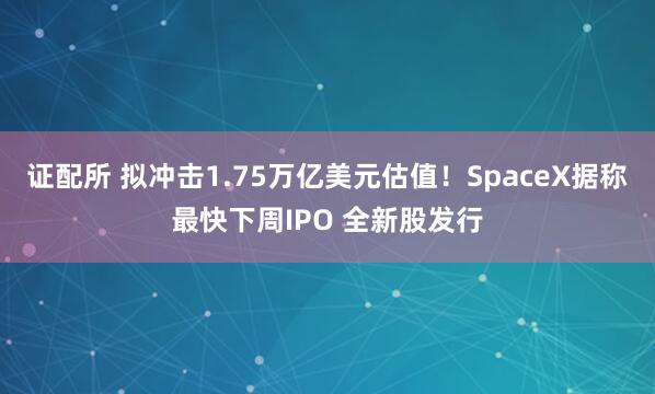 证配所 拟冲击1.75万亿美元估值！SpaceX据称最快下周IPO 全新股发行