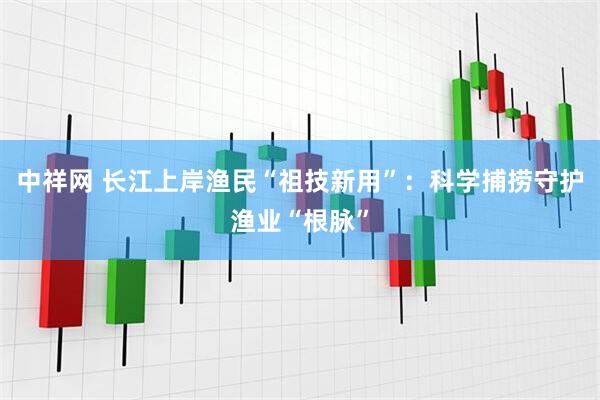 中祥网 长江上岸渔民“祖技新用”：科学捕捞守护渔业“根脉”