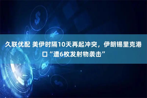 久联优配 美伊时隔10天再起冲突，伊朗锡里克港口“遭6枚发射物袭击”