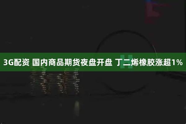 3G配资 国内商品期货夜盘开盘 丁二烯橡胶涨超1%