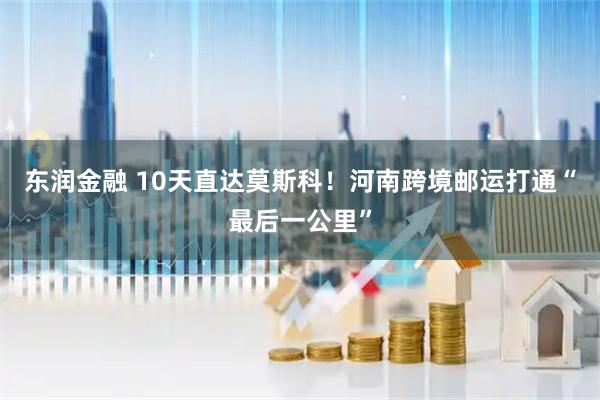 东润金融 10天直达莫斯科！河南跨境邮运打通“最后一公里”