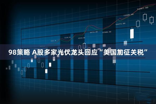 98策略 A股多家光伏龙头回应“美国加征关税”