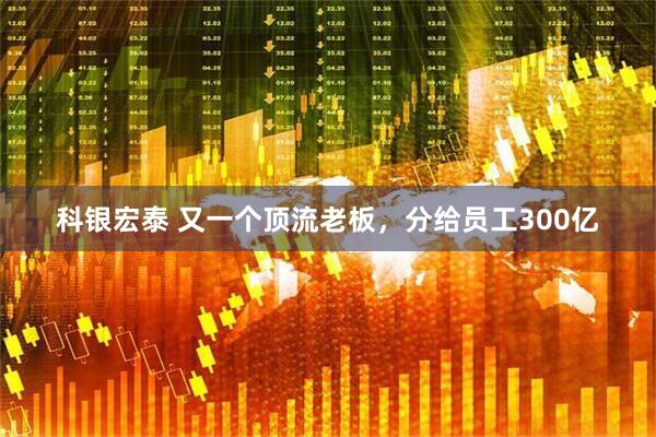 科银宏泰 又一个顶流老板，分给员工300亿